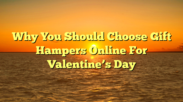 Why You Should Choose Gift Hampers Online For Valentine’s Day