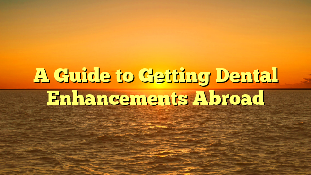 A Guide to Getting Dental Enhancements Abroad